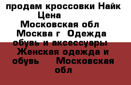 продам кроссовки Найк › Цена ­ 2 000 - Московская обл., Москва г. Одежда, обувь и аксессуары » Женская одежда и обувь   . Московская обл.